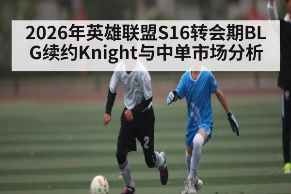 2026年英雄联盟S16转会期BLG续约Knight与中单市场分析